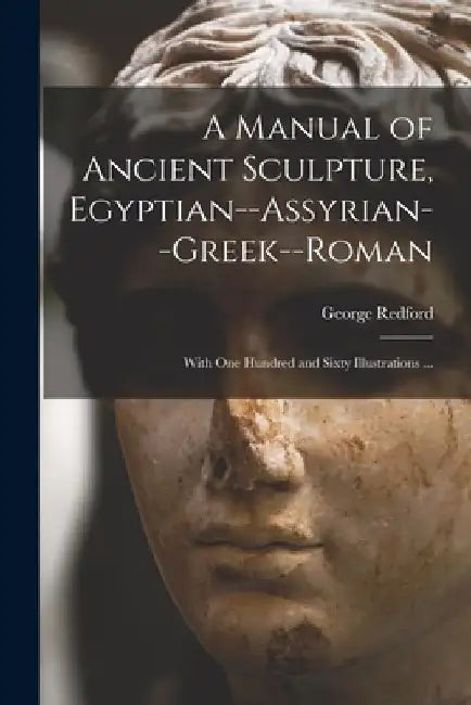 A Manual of Ancient Sculpture, Egyptian--Assyrian--Greek--Roman: With One Hundred and Sixty Illustrations ... by George Redford
