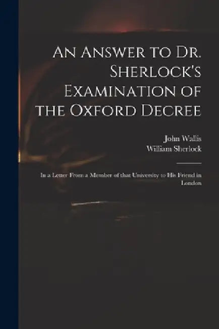 An Answer to Dr. Sherlock's Examination of the Oxford Decree: in a Letter From a Member of That University to His Friend in London by John 1616-1703 Wallis