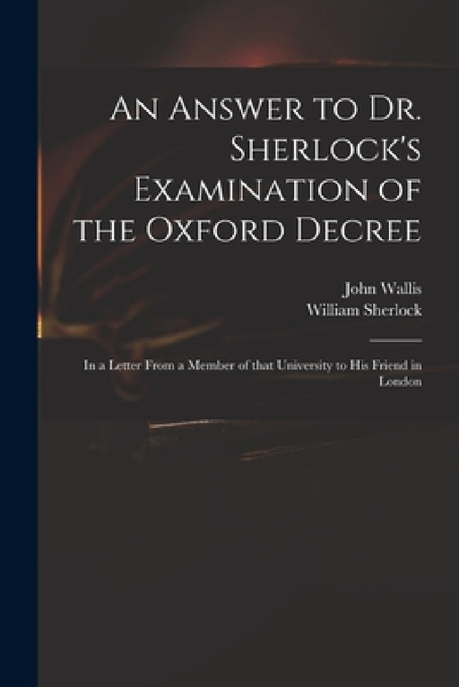 An Answer to Dr. Sherlock's Examination of the Oxford Decree: in a Letter From a Member of That University to His Friend in London by John 1616-1703 Wallis, William 1641?-1707 Sherlock