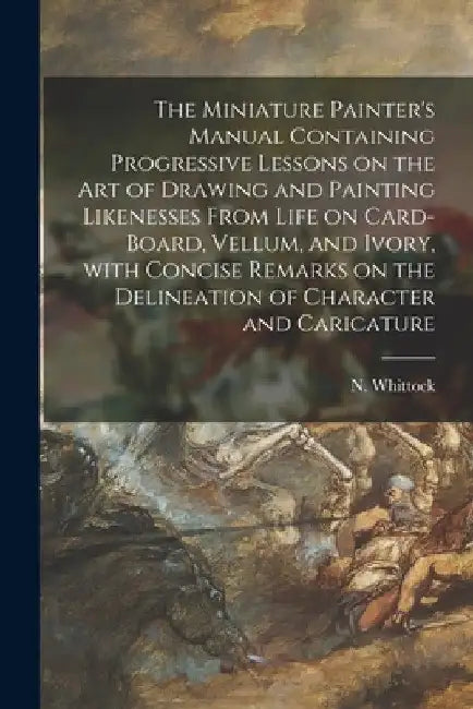 The Miniature Painter's Manual Containing Progressive Lessons on the Art of Drawing and Painting Likenesses From Life on Card-board, Vellum, and Ivory by N. (Nathaniel) 1791-1860 Whittock