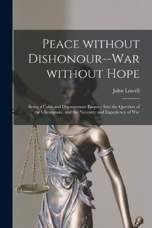 Peace Without Dishonour--war Without Hope [microform]: Being a Calm and Dispassionate Enquiry Into the Question of the Chesapeake, and the Necessity a by John 1769-1840 Lowell