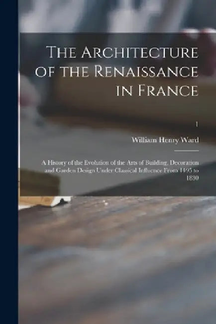 The Architecture of the Renaissance in France; a History of the Evolution of the Arts of Building, Decoration and Garden Design Under Classical Influe by William Henry 1856-1924 Ward