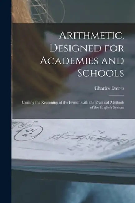 Arithmetic, Designed for Academies and Schools; Uniting the Reasoning of the French With the Practical Methods of the English System by Charles 1798-1876 Davies