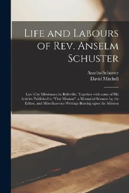 Life and Labours of Rev. Anselm Schuster [microform]: Late City Missionary in Belleville, Together With Some of His Articles Published in "Our Mission by Anselm 1834?-1885 Schuster