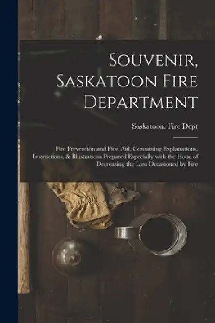Souvenir, Saskatoon Fire Department [microform]: Fire Prevention and First Aid, Containing Explanations, Instructions, & Illustrations Prepared Especi by Saskatoon (Sask ) Fire Dept