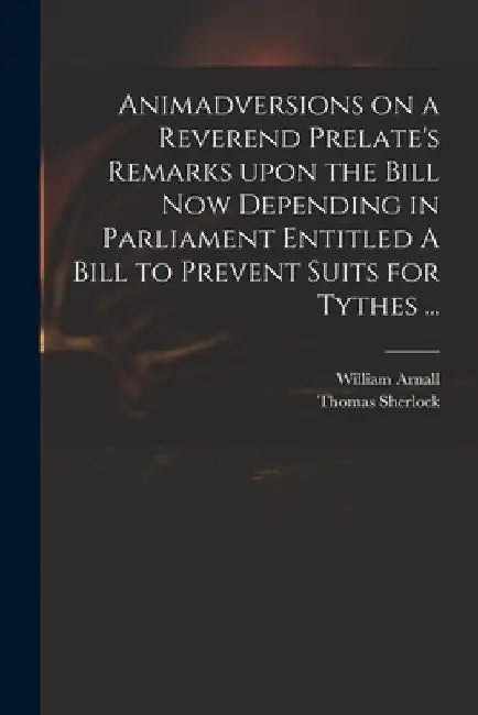 Animadversions on a Reverend Prelate's Remarks Upon the Bill Now Depending in Parliament Entitled A Bill to Prevent Suits for Tythes ... by William 1699 or 1700-1736 Arnall
