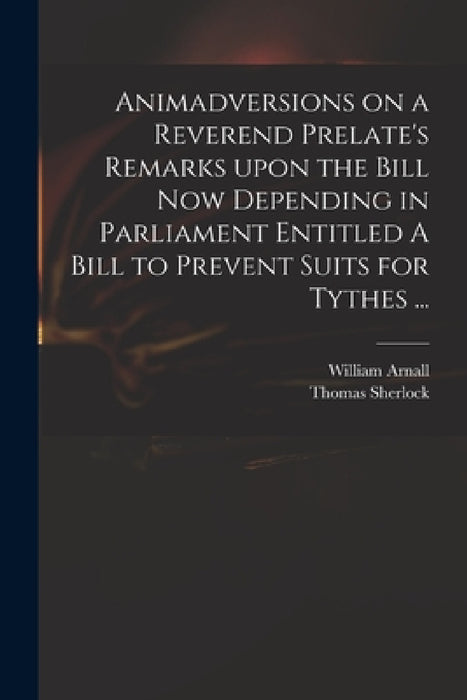Animadversions on a Reverend Prelate's Remarks Upon the Bill Now Depending in Parliament Entitled A Bill to Prevent Suits for Tythes ... by William 1699 or 1700-1736 Arnall, Thomas 1678-1761 Sherlock