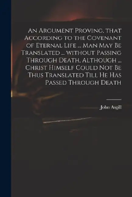 An Argument Proving, That According to the Covenant of Eternal Life ... Man May Be Translated ... Without Passing Through Death, Although ... Christ H by John 1659-1738 Asgill