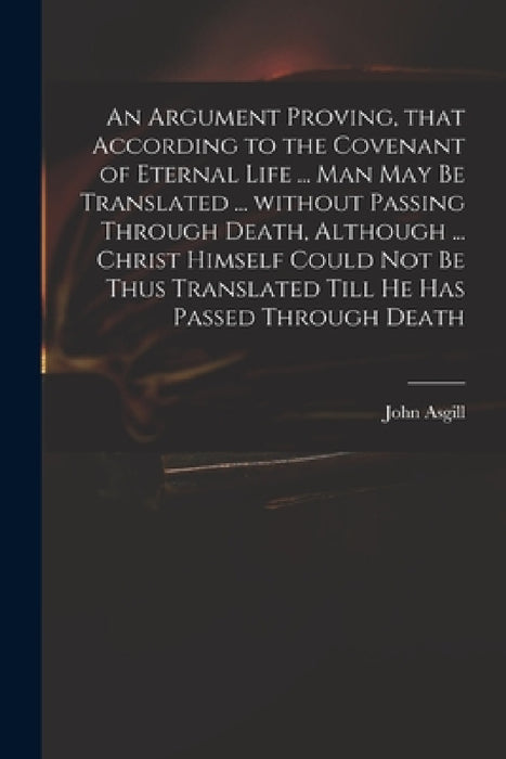 An Argument Proving, That According to the Covenant of Eternal Life ... Man May Be Translated ... Without Passing Through Death, Although ... Christ H by John 1659-1738 Asgill