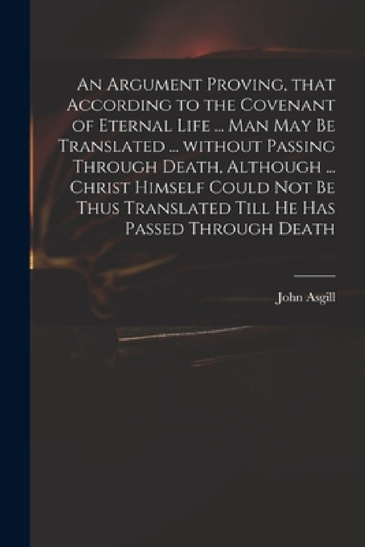 An Argument Proving, That According to the Covenant of Eternal Life ... Man May Be Translated ... Without Passing Through Death, Although ... Christ H by John 1659-1738 Asgill