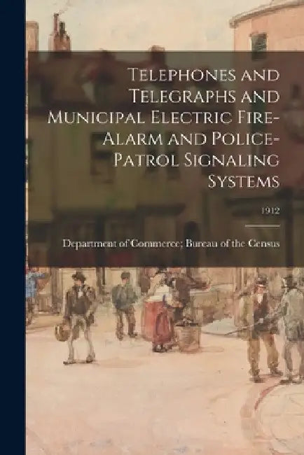 Telephones and Telegraphs and Municipal Electric Fire-Alarm and Police-Patrol Signaling Systems; 1912 by Department of Commerce Bureau of the