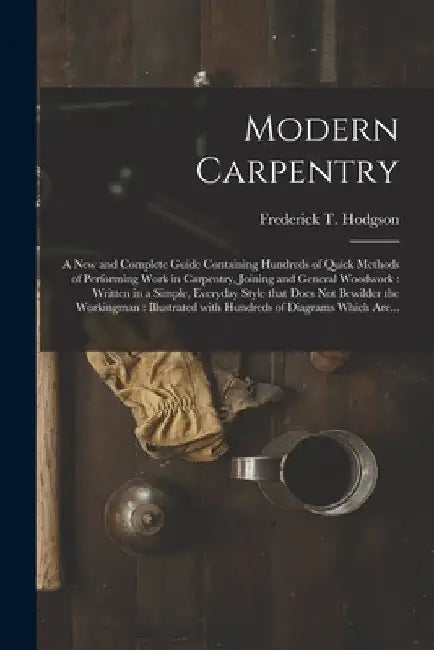 Modern Carpentry [microform]: a New and Complete Guide Containing Hundreds of Quick Methods of Performing Work in Carpentry, Joining and General Woo by Frederick T. (Frederick Thom Hodgson