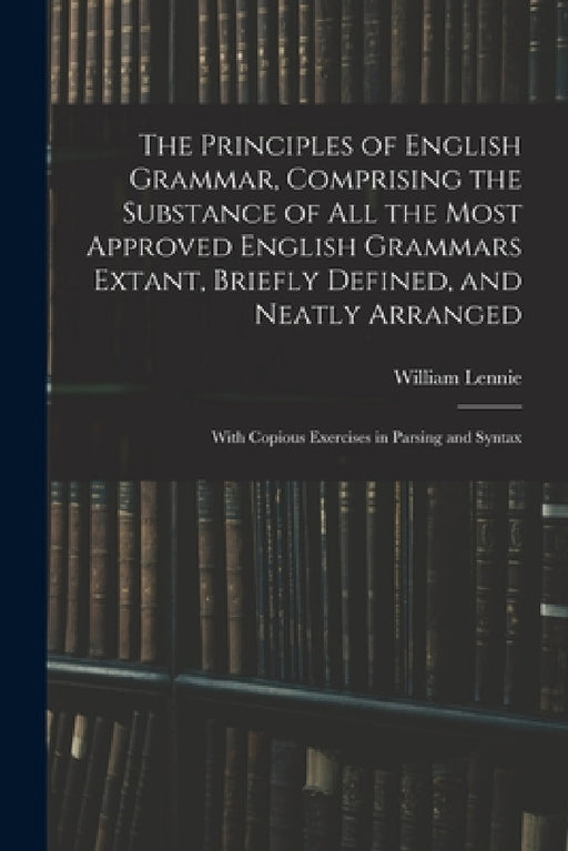 The Principles of English Grammar, Comprising the Substance of All the Most Approved English Grammars Extant, Briefly Defined, and Neatly Arranged; Wi by William 1779-1852 Lennie
