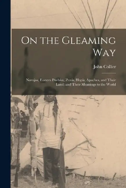 On the Gleaming Way; Navajos, Eastern Pueblos, Zunis, Hopis, Apaches, and Their Land; and Their Meanings to the World by John 1884-1968 Collier