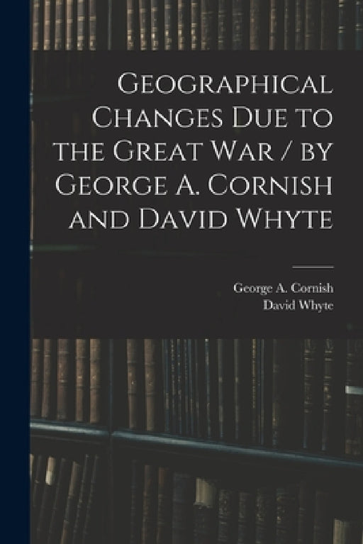 Geographical Changes Due to the Great War / by George A. Cornish and David Whyte by George a. (George Augustus) Cornish, David D. 1953 Whyte