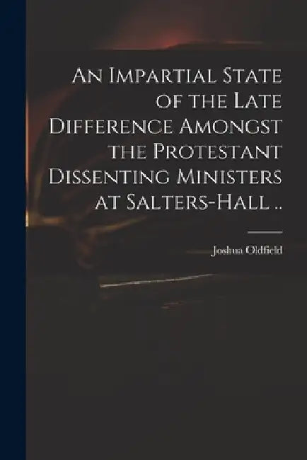 An Impartial State of the Late Difference Amongst the Protestant Dissenting Ministers at Salters-Hall .. by Joshua 1656-1729 Oldfield