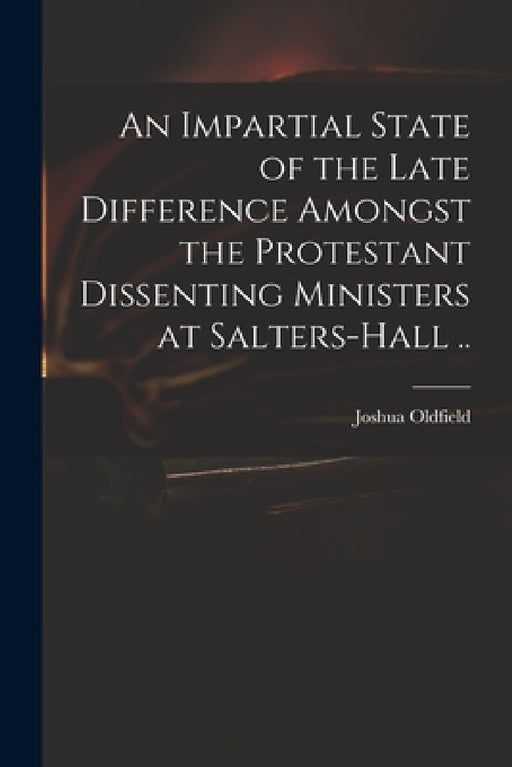 An Impartial State of the Late Difference Amongst the Protestant Dissenting Ministers at Salters-Hall .. by Joshua 1656-1729 Oldfield