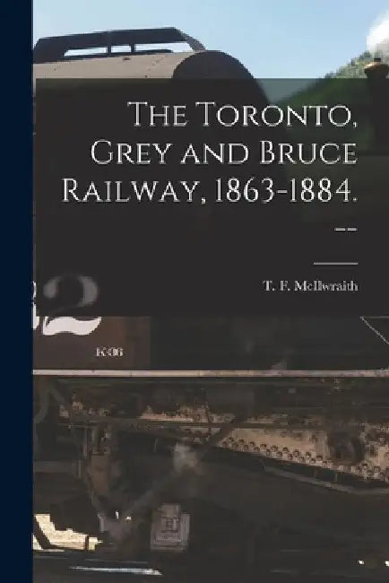 The Toronto, Grey and Bruce Railway, 1863-1884. -- by T. F. (Thomas Forsyth) 1. McIlwraith