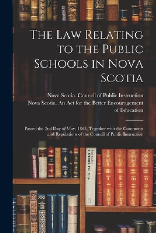 The Law Relating to the Public Schools in Nova Scotia [microform]: Passed the 2nd Day of May, 1865, Together With the Comments and Regulations of the by Nova Scotia Council of Public Instru, Nova Scotia an Act for the Better En