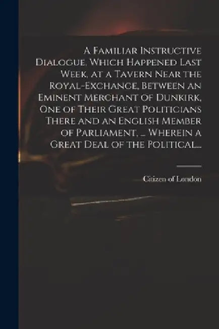A Familiar Instructive Dialogue, Which Happened Last Week, at a Tavern Near the Royal-Exchange, Between an Eminent Merchant of Dunkirk, One of Their G by Citizen of London