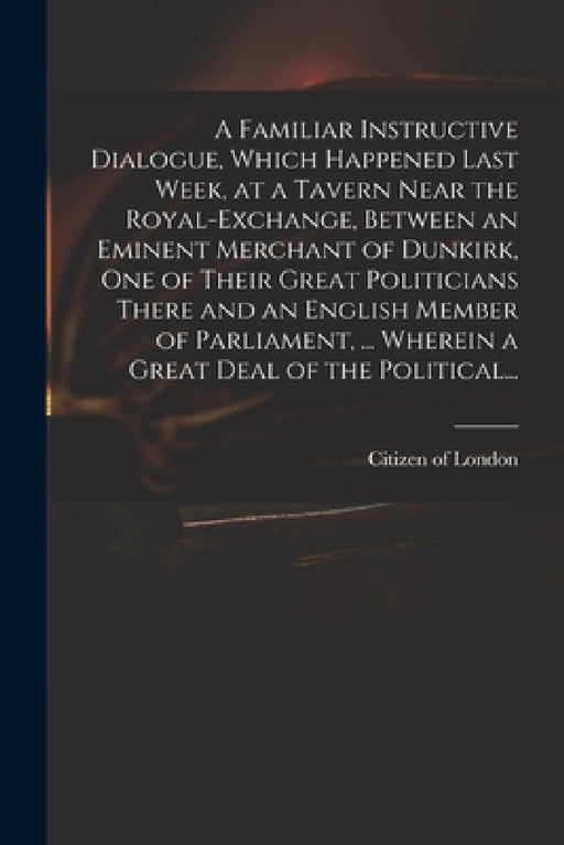 A Familiar Instructive Dialogue, Which Happened Last Week, at a Tavern Near the Royal-Exchange, Between an Eminent Merchant of Dunkirk, One of Their G by Citizen of London