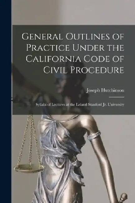 General Outlines of Practice Under the California Code of Civil Procedure: Syllabi of Lectures at the Leland Stanford Jr. University by Joseph D. 1910 Hutchinson