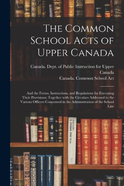 The Common School Acts of Upper Canada [microform]: and the Forms, Instructions, and Regulations for Executing Their Provisions; Together With the Cir by Canada Dept of Public Instruction for, Canada Common School Act