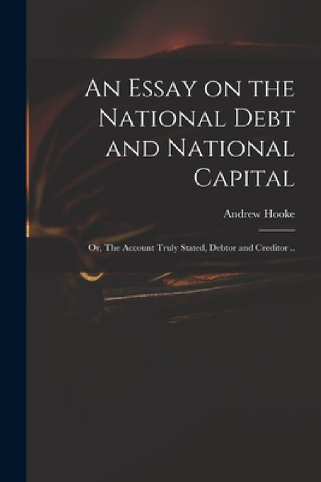 An Essay on the National Debt and National Capital: or, The Account Truly Stated, Debtor and Creditor .. by Andrew D. 1753 Hooke