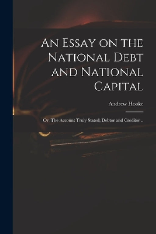 An Essay on the National Debt and National Capital: or, The Account Truly Stated, Debtor and Creditor .. by Andrew D. 1753 Hooke