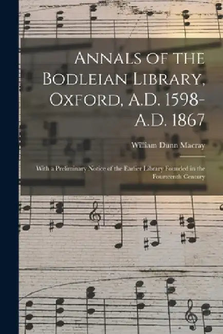 Annals of the Bodleian Library, Oxford, A.D. 1598-A.D. 1867: With a Preliminary Notice of the Earlier Library Founded in the Fourteenth Century by William Dunn 1826-1916 Macray