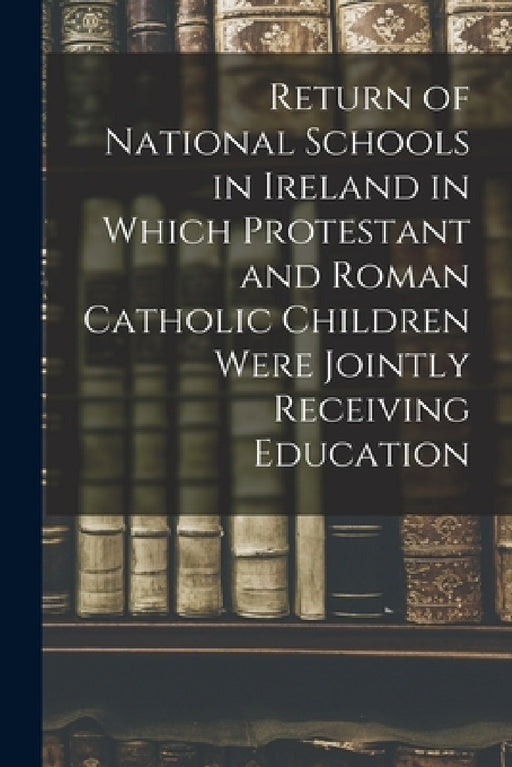 Return of National Schools in Ireland in Which Protestant and Roman Catholic Children Were Jointly Receiving Education by Anonymous