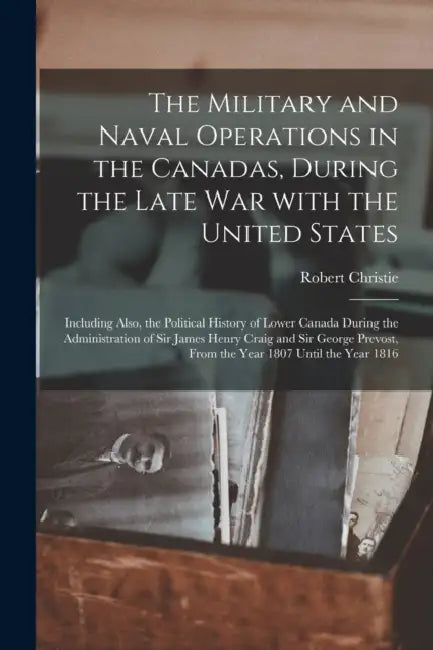 The Military and Naval Operations in the Canadas, During the Late War With the United States [microform]: Including Also, the Political History of Low by Robert 1788-1856 Christie