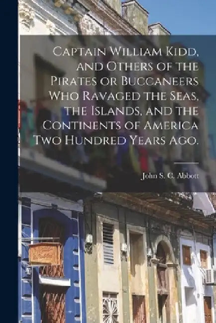 Captain William Kidd, and Others of the Pirates or Buccaneers Who Ravaged the Seas, the Islands, and the Continents of America Two Hundred Years Ago. by John S. C. (John Stevens Cabo Abbott