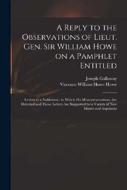 A Reply to the Observations of Lieut. Gen. Sir William Howe on a Pamphlet Entitled: Letters to a Nobleman: in Which His Misrepresentations Are Detecte by Joseph 1731-1803 Galloway