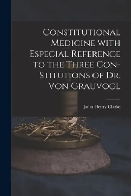 Constitutional Medicine With Especial Reference to the Three Con-stitutions of Dr. Von Grauvogl by John Henry 1852-1931 N. 5003 Clarke