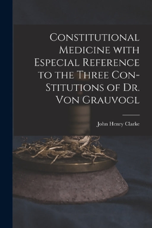 Constitutional Medicine With Especial Reference to the Three Con-stitutions of Dr. Von Grauvogl by John Henry 1852-1931 N. 5003 Clarke
