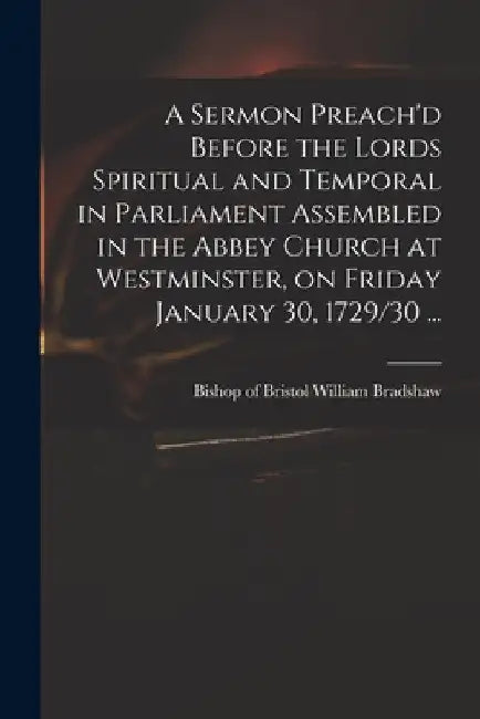 A Sermon Preach'd Before the Lords Spiritual and Temporal in Parliament Assembled in the Abbey Church at Westminster, on Friday January 30, 1729/30 .. by William Bishop of Bristol Bradshaw