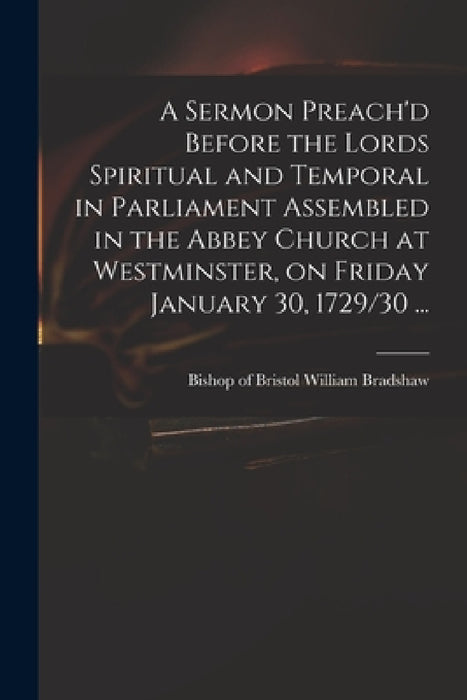 A Sermon Preach'd Before the Lords Spiritual and Temporal in Parliament Assembled in the Abbey Church at Westminster, on Friday January 30, 1729/30 .. by William Bishop of Bristol Bradshaw