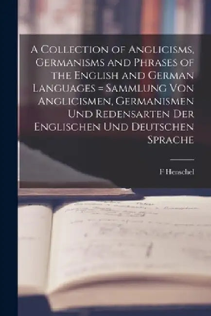 A Collection of Anglicisms, Germanisms and Phrases of the English and German Languages = Sammlung Von Anglicismen, Germanismen Und Redensarten Der Eng by F. Henschel