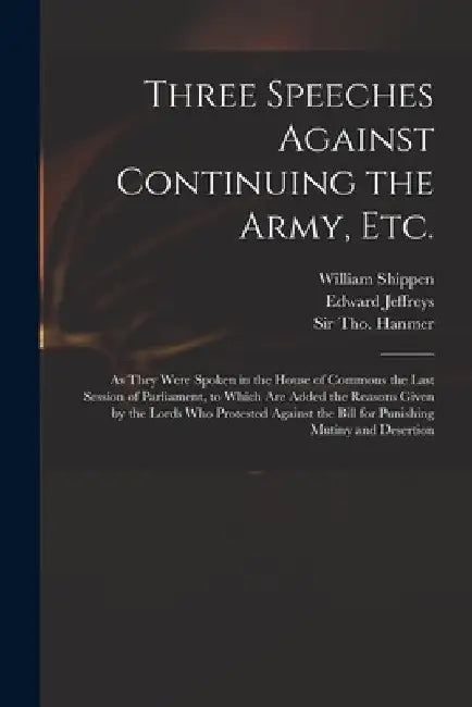 Three Speeches Against Continuing the Army, Etc.: as They Were Spoken in the House of Commons the Last Session of Parliament, to Which Are Added the R by William 1673-1743 Shippen