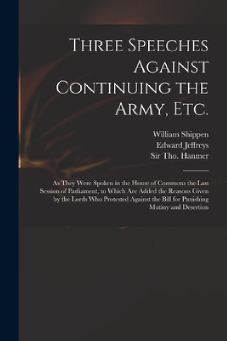 Three Speeches Against Continuing the Army, Etc.: as They Were Spoken in the House of Commons the Last Session of Parliament, to Which Are Added the R by William 1673-1743 Shippen, Edward Jeffreys, Tho (Thomas) Hanmer