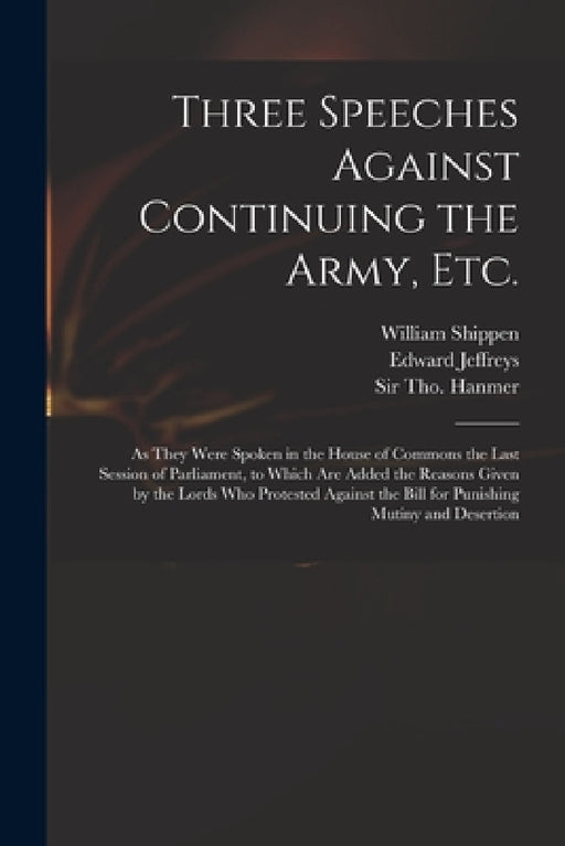 Three Speeches Against Continuing the Army, Etc.: as They Were Spoken in the House of Commons the Last Session of Parliament, to Which Are Added the R by William 1673-1743 Shippen, Edward Jeffreys, Tho (Thomas) Hanmer