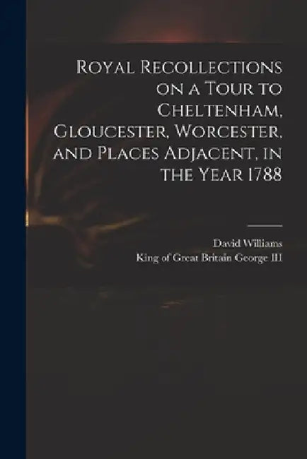 Royal Recollections on a Tour to Cheltenham, Gloucester, Worcester, and Places Adjacent, in the Year 1788 by David 1738-1816 Williams