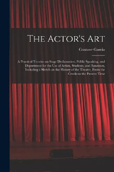 The Actor's Art: a Practical Treatise on Stage Declamation, Public Speaking, and Deportment for the Use of Artists, Students, and Amate by Gustave 1837-1925 Garcia