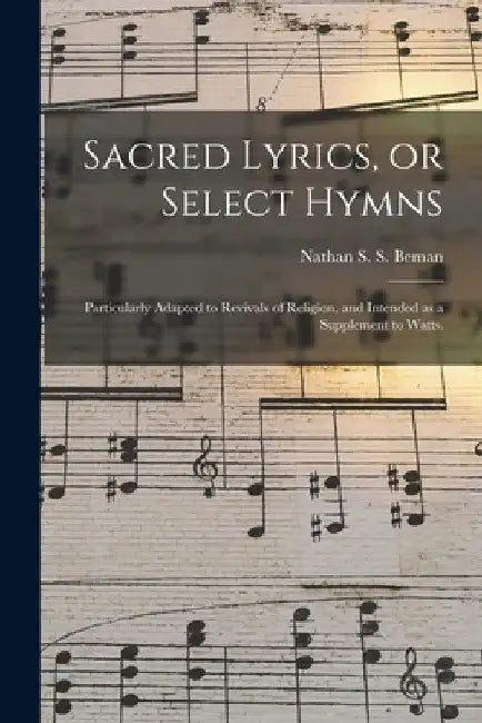 Sacred Lyrics, or Select Hymns: Particularly Adapted to Revivals of Religion, and Intended as a Supplement to Watts. by Nathan S. S. 1785-1871 Beman