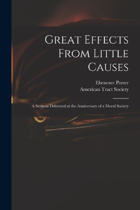 Great Effects From Little Causes: a Sermon Delivered at the Anniversary of a Moral Society by Ebenezer 1772-1834 Porter, American Tract Society