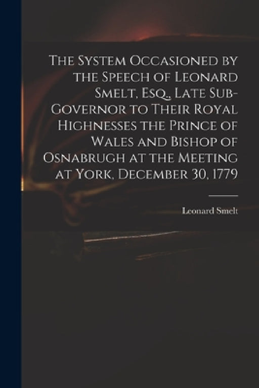 The System Occasioned by the Speech of Leonard Smelt, Esq., Late Sub-governor to Their Royal Highnesses the Prince of Wales and Bishop of Osnabrugh at by Leonard 1719?-1800 Speech of Smelt