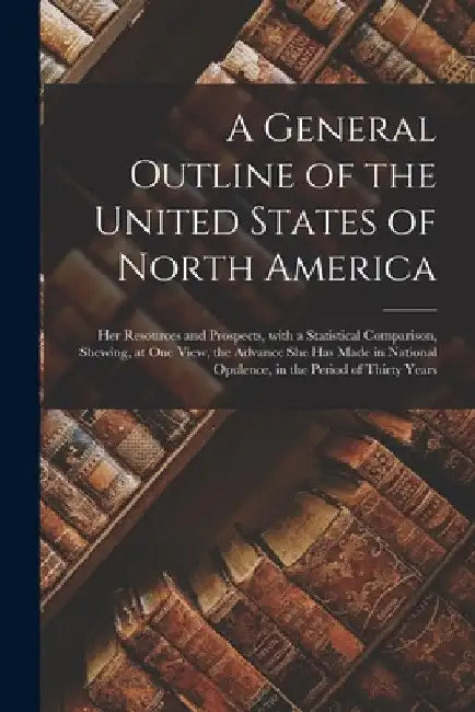 A General Outline of the United States of North America: Her Resources and Prospects, With a Statistical Comparison, Shewing, at One View, the Advance by Anonymous