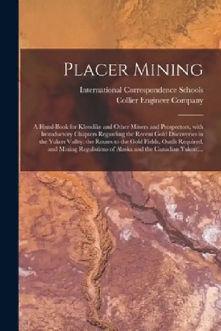 Placer Mining [microform]: a Hand-book for Klondike and Other Miners and Prospectors, With Introductory Chapters Regarding the Recent Gold Discov by International Correspondence Schools