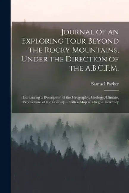 Journal of an Exploring Tour Beyond the Rocky Mountains, Under the Direction of the A.B.C.F.M. [microform]: Containing a Description of the Geography, by Samuel 1779-1866 Parker